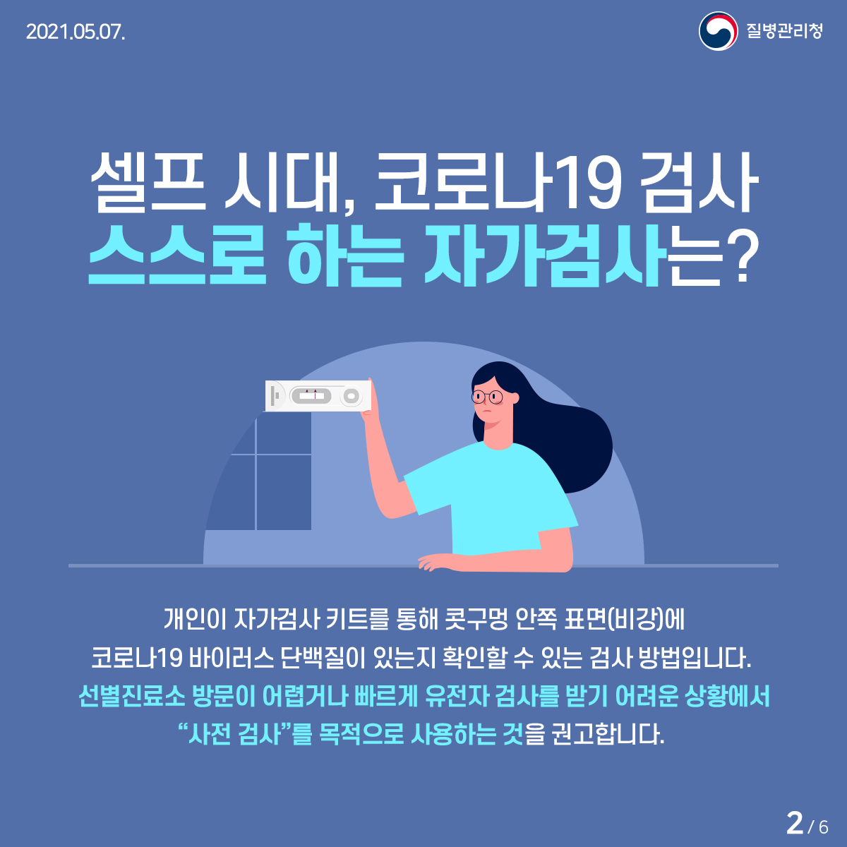 [질병관리청 21년 5월 7일 6페이지 중 2페이지] 셀프 시대, 코로나19 검사 스스로 하는 자가검사는? 개인이 자가검사 키트를 통해 콧구멍 안쪽 표면(비강)에 코로나19 바이러스 단백질이 있는지 확인할 수 있는 검사 방법입니다. 선별진료소 방문이 어렵거나 빠르게 유전자 검사를 받기 어려운 상황에서 